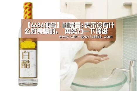 【6686体育】林隆昌:表示没有什么好畏惧的, 再努力一下保级还有希望(图3) 6686体育